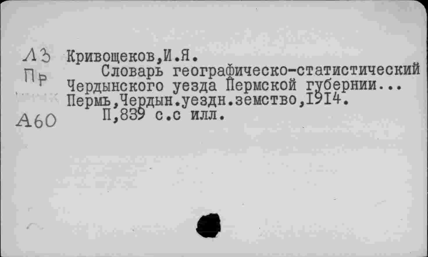 ﻿лъ
Пр
А60
Кривощеков,И.Я.
Словарь географическо-статистический Чердынского уезда Пермской губернии... Пермь,Чердын.уездн.земство,1914.
П,839 с.с илл.